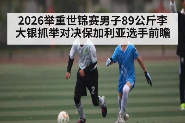 2026举重世锦赛男子89公斤李大银抓举对决保加利亚选手前瞻